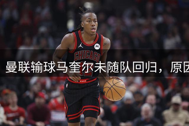 曼联输球马奎尔未随队回归，原因曝光并无内讧！明夏重建防线四人恐遭清洗